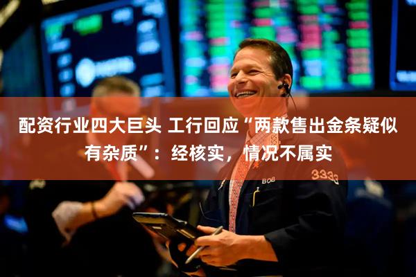 配资行业四大巨头 工行回应“两款售出金条疑似有杂质”：经核实，情况不属实