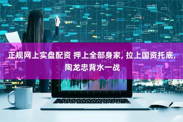 正规网上实盘配资 押上全部身家, 拉上国资托底, 陶龙忠背水一战