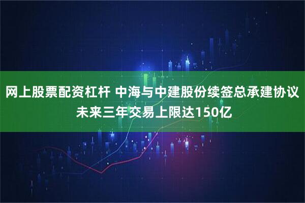 网上股票配资杠杆 中海与中建股份续签总承建协议 未来三年交易上限达150亿
