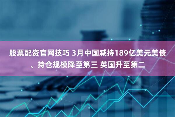 股票配资官网技巧 3月中国减持189亿美元美债、持仓规模降至第三 英国升至第二