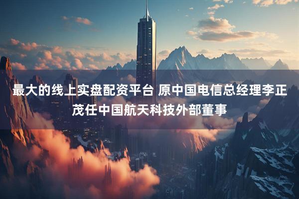 最大的线上实盘配资平台 原中国电信总经理李正茂任中国航天科技外部董事