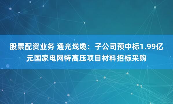 股票配资业务 通光线缆：子公司预中标1.99亿元国家电网特高压项目材料招标采购