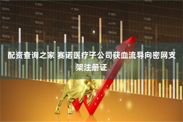 配资查询之家 赛诺医疗子公司获血流导向密网支架注册证