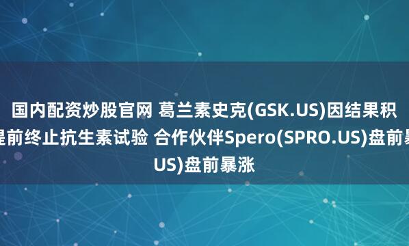 国内配资炒股官网 葛兰素史克(GSK.US)因结果积极提前终止抗生素试验 合作伙伴Spero(SPRO.US)盘前暴涨