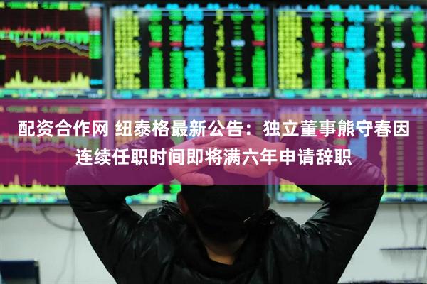 配资合作网 纽泰格最新公告：独立董事熊守春因连续任职时间即将满六年申请辞职