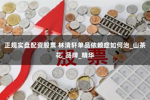 正规实盘配资股票 林清轩单品依赖症如何治_山茶花_品牌_精华