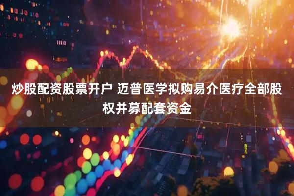 炒股配资股票开户 迈普医学拟购易介医疗全部股权并募配套资金