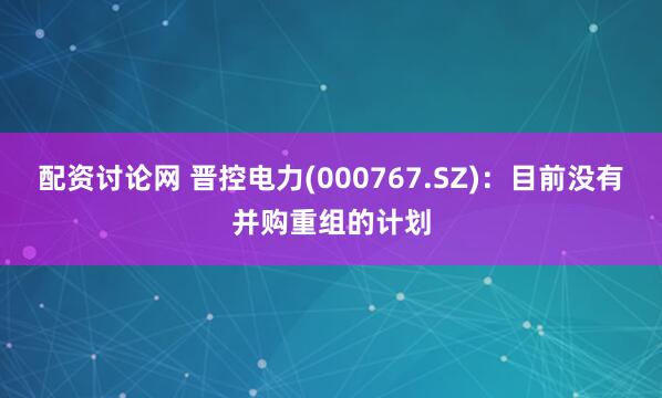 配资讨论网 晋控电力(000767.SZ)：目前没有并购重组的计划