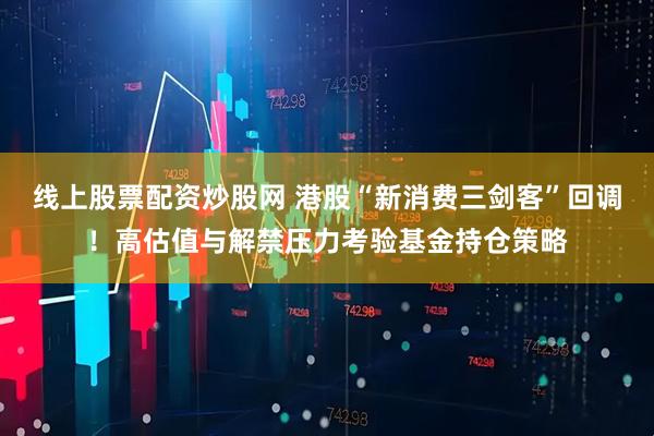 线上股票配资炒股网 港股“新消费三剑客”回调！高估值与解禁压力考验基金持仓策略