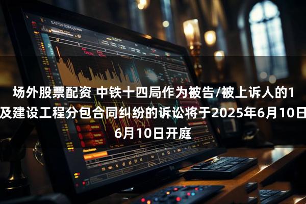 场外股票配资 中铁十四局作为被告/被上诉人的1起涉及建设工程分包合同纠纷的诉讼将于2025年6月10日开庭