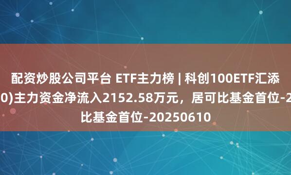 配资炒股公司平台 ETF主力榜 | 科创100ETF汇添富(589980)主力资金净流入2152.58万元，居可比基金首位-20250610