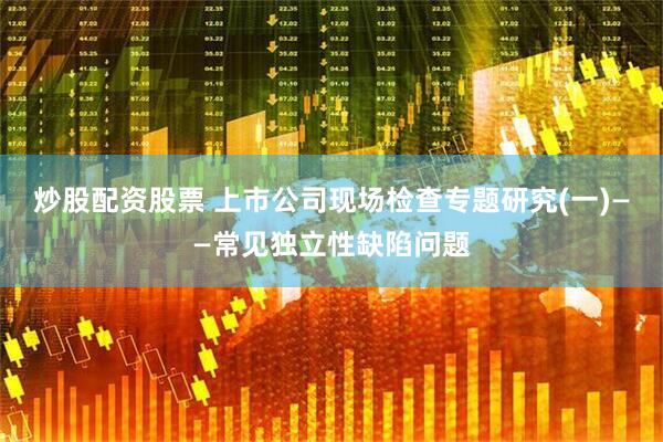 炒股配资股票 上市公司现场检查专题研究(一)——常见独立性缺陷问题