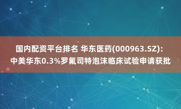 国内配资平台排名 华东医药(000963.SZ): 中美华东0.3%罗氟司特泡沫临床试验申请获批