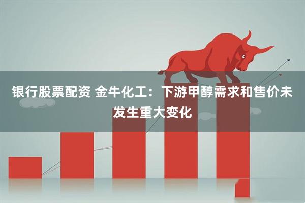 银行股票配资 金牛化工：下游甲醇需求和售价未发生重大变化