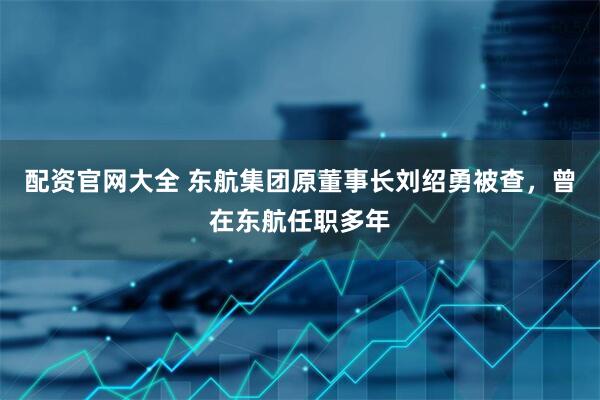配资官网大全 东航集团原董事长刘绍勇被查，曾在东航任职多年