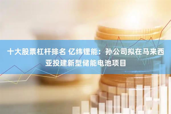 十大股票杠杆排名 亿纬锂能：孙公司拟在马来西亚投建新型储能电池项目