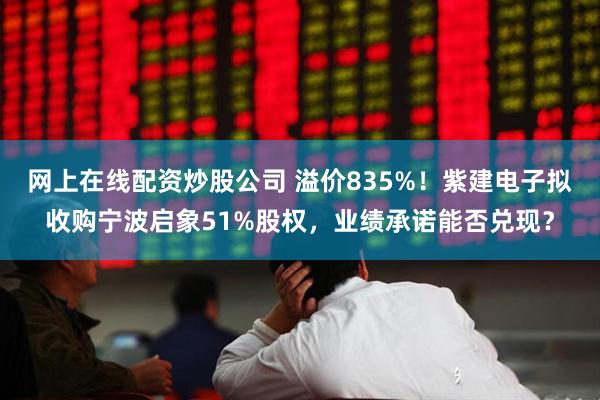 网上在线配资炒股公司 溢价835%！紫建电子拟收购宁波启象51%股权，业绩承诺能否兑现？