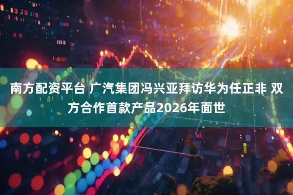 南方配资平台 广汽集团冯兴亚拜访华为任正非 双方合作首款产品2026年面世