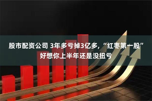 股市配资公司 3年多亏掉3亿多, “红枣第一股”好想你上半年还是没扭亏