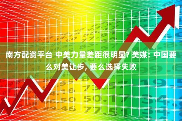 南方配资平台 中美力量差距很明显? 美媒: 中国要么对美让步, 要么选择失败