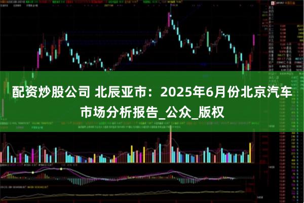 配资炒股公司 北辰亚市：2025年6月份北京汽车市场分析报告_公众_版权