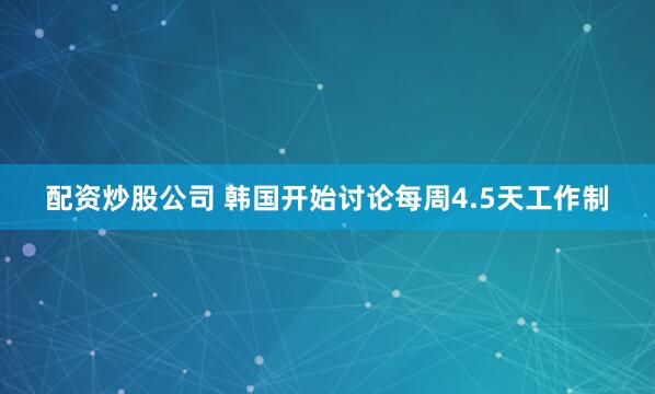 配资炒股公司 韩国开始讨论每周4.5天工作制